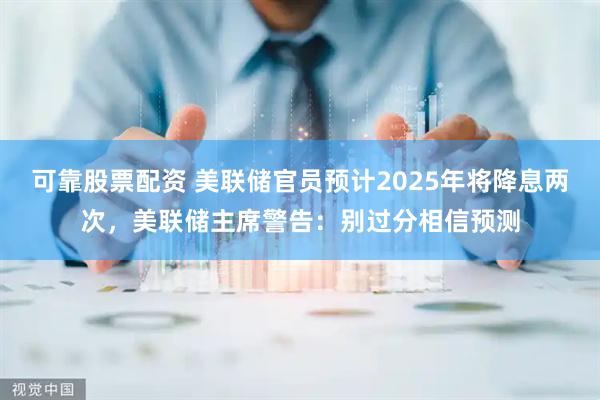 可靠股票配资 美联储官员预计2025年将降息两次，美联储主席警告：别过分相信预测