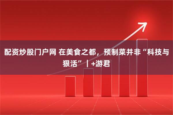 配资炒股门户网 在美食之都，预制菜并非“科技与狠活”｜+游君