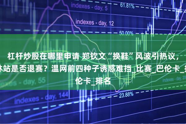 杠杆炒股在哪里申请 郑钦文“换鞋”风波引热议，柏林站是否退赛？温网前四种子诱惑难挡_比赛_巴伦卡_排名