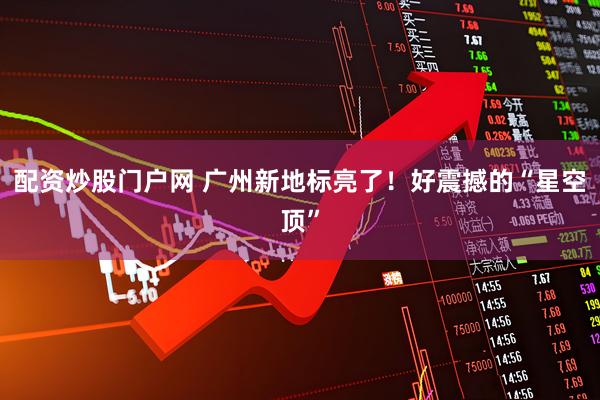 配资炒股门户网 广州新地标亮了！好震撼的“星空顶”