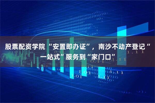 股票配资学院 “安置即办证”，南沙不动产登记“一站式”服务到“家门口”