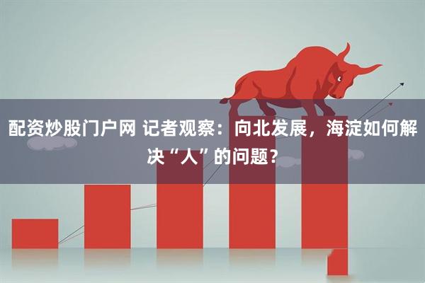 配资炒股门户网 记者观察：向北发展，海淀如何解决“人”的问题？