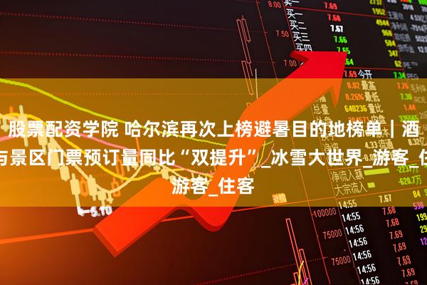 股票配资学院 哈尔滨再次上榜避暑目的地榜单｜酒店与景区门票预订量同比“双提升”_冰雪大世界_游客_住客