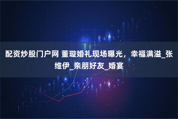 配资炒股门户网 董璇婚礼现场曝光,幸福满溢_张维伊_亲朋好友_婚宴