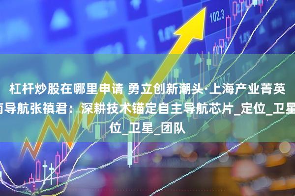 杠杆炒股在哪里申请 勇立创新潮头·上海产业菁英｜司南导航张禛君：深耕技术锚定自主导航芯片_定位_卫星_团队