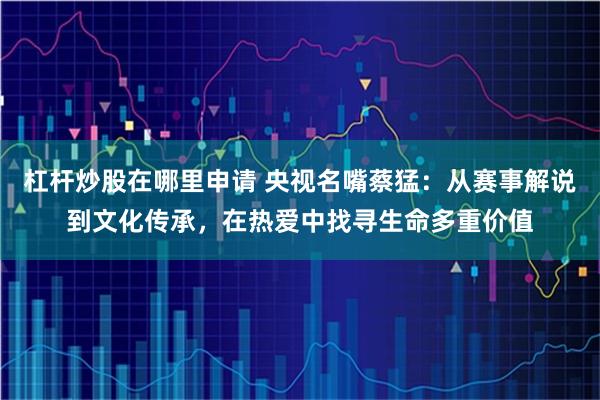 杠杆炒股在哪里申请 央视名嘴蔡猛:从赛事解说到文化传承,在热爱中找寻生命多重价值