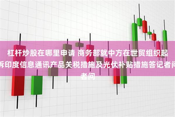 杠杆炒股在哪里申请 商务部就中方在世贸组织起诉印度信息通讯产品关税措施及光伏补贴措施答记者问