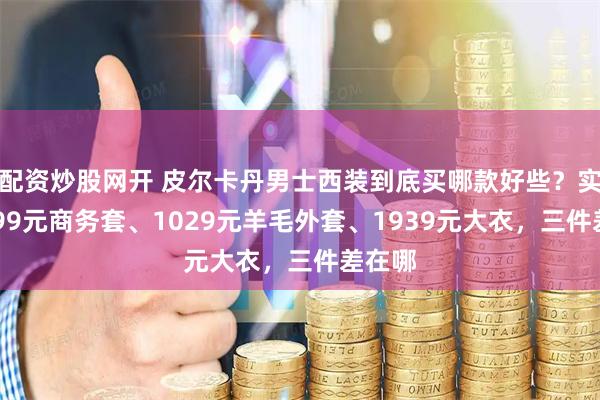 配资炒股网开 皮尔卡丹男士西装到底买哪款好些？实测1599元商务套、1029元羊毛外套、1939元大衣，三件差在哪
