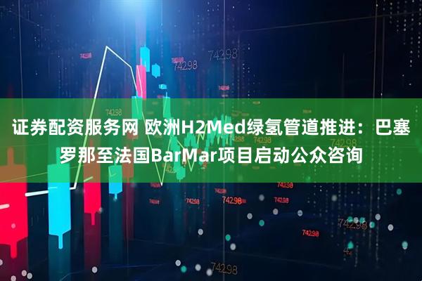证券配资服务网 欧洲H2Med绿氢管道推进：巴塞罗那至法国BarMar项目启动公众咨询
