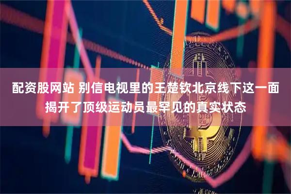 配资股网站 别信电视里的王楚钦北京线下这一面揭开了顶级运动员最罕见的真实状态